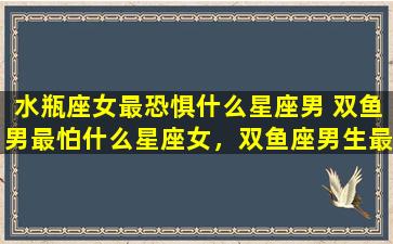 水瓶座女最恐惧什么星座男 双鱼男最怕什么星座女，双鱼座男生最害怕什么星座女生